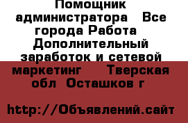 Помощник администратора - Все города Работа » Дополнительный заработок и сетевой маркетинг   . Тверская обл.,Осташков г.